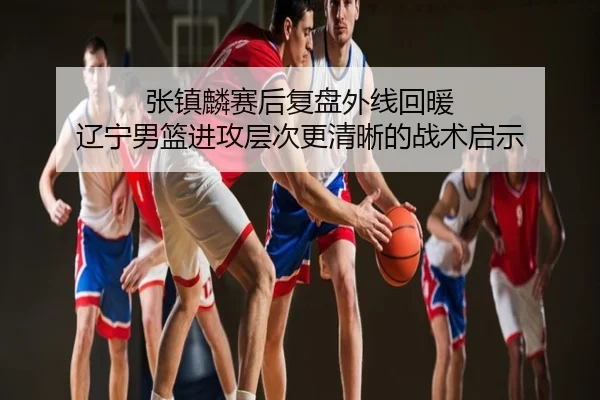 张镇麟赛后复盘外线回暖 辽宁男篮进攻层次更清晰的战术启示