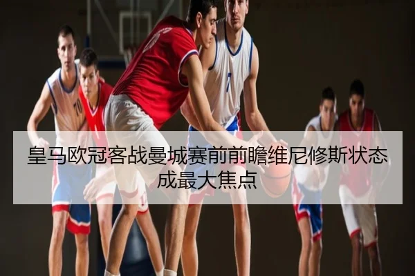 皇马欧冠客战曼城赛前前瞻维尼修斯状态成最大焦点